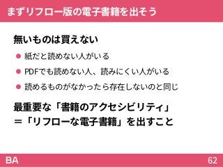 まずリフロー版の電子書籍を出そう
無いものは買えない
 紙だと読めない人がいる
 PDFでも読めない人、読みにくい人がいる
 読めるものがなかったら存在しないのと同じ
最重要な「書籍のアクセシビリティ」
＝「リフローな電子書籍」を出すこと
62
 