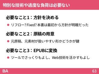特別な技術や過度な負荷は必要ない
必要なこと1：方針を決める
 リフロー? Fixed? 本書は最初から方針が明確だった
必要なこと2：原稿の用意
 元原稿、元素材が扱いやすい形かどうかが鍵
必要なこと3：EPUBに変換
 ツールでさっくりもよし、Web技術を活かすもよし
63
 