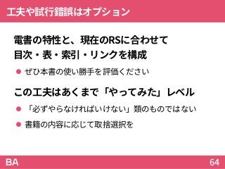 工夫や試行錯誤はオプション
電書の特性と、現在のRSに合わせて
目次・表・索引・リンクを構成
 ぜひ本書の使い勝手を評価ください
この工夫はあくまで「やってみた」レベル
 「必ずやらなければいけない」類のものではない
 書籍の内容に応じて取捨選択を
64
 