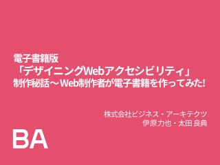 電子書籍版
「デザイニングWebアクセシビリティ」
制作秘話～Web制作者が電子書籍を作ってみた!
株式会社ビジネス・アーキテクツ
伊原力也・太田良典
 