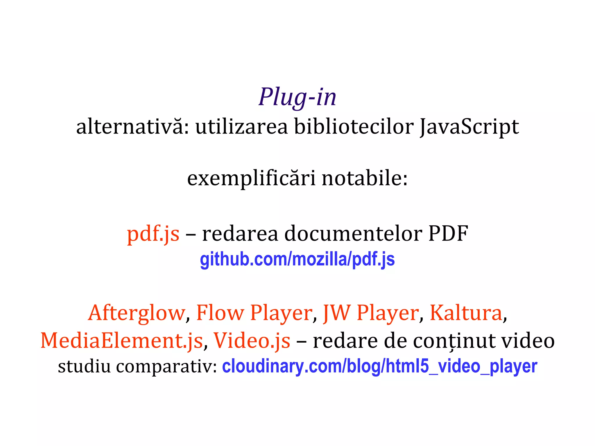 Dr.SabinBuragaprofs.info.uaic.ro/~busaco
Plug-in
alternativă: utilizarea bibliotecilor JavaScript
exemplificări notabile:
pdf.js – redarea documentelor PDF
github.com/mozilla/pdf.js
Afterglow, Flow Player, JW Player, Kaltura,
MediaElement.js, Video.js – redare de conținut video
studiu comparativ: cloudinary.com/blog/html5_video_player
 