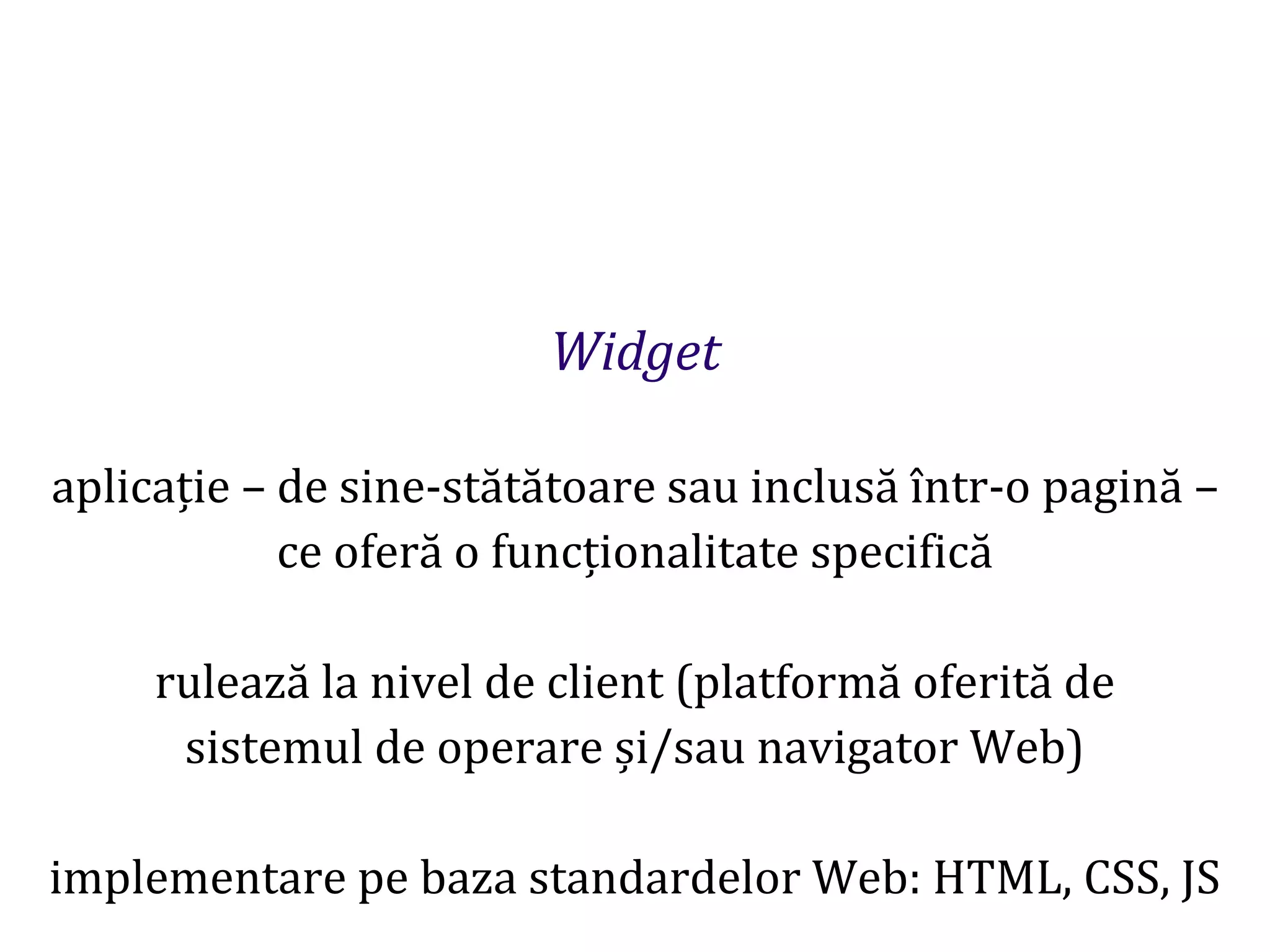 Dr.SabinBuragaprofs.info.uaic.ro/~busaco
Widget
aplicație – de sine-stătătoare sau inclusă într-o pagină –
ce oferă o funcționalitate specifică
rulează la nivel de client (platformă oferită de
sistemul de operare și/sau navigator Web)
implementare pe baza standardelor Web: HTML, CSS, JS
 