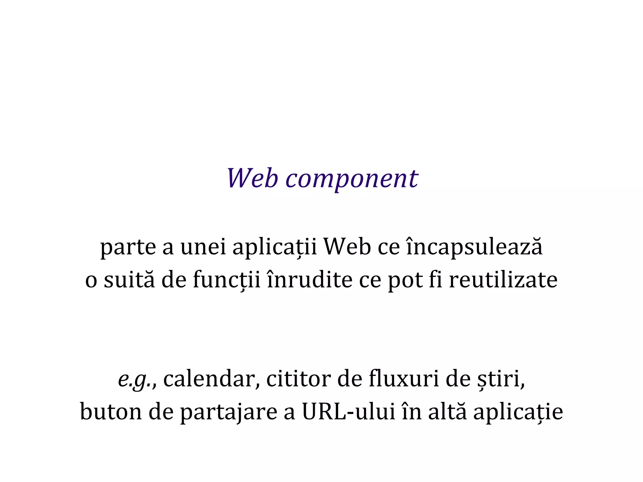 Dr.SabinBuragaprofs.info.uaic.ro/~busaco
Web component
parte a unei aplicații Web ce încapsulează
o suită de funcții înrudite ce pot fi reutilizate
e.g., calendar, cititor de fluxuri de știri,
buton de partajare a URL-ului în altă aplicație
 