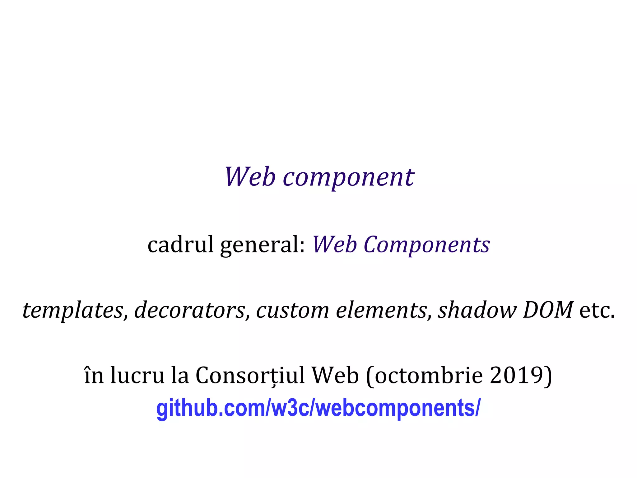 Dr.SabinBuragaprofs.info.uaic.ro/~busaco
Web component
cadrul general: Web Components
templates, decorators, custom elements, shadow DOM etc.
în lucru la Consorțiul Web (octombrie 2019)
github.com/w3c/webcomponents/
 