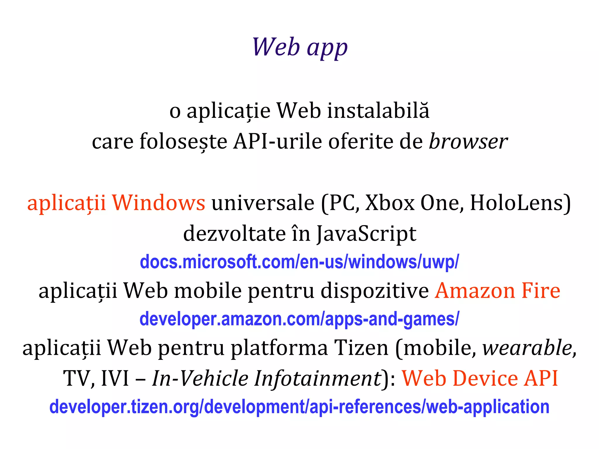 Dr.SabinBuragaprofs.info.uaic.ro/~busaco
Web app
o aplicație Web instalabilă
care folosește API-urile oferite de browser
aplicații Windows universale (PC, Xbox One, HoloLens)
dezvoltate în JavaScript
docs.microsoft.com/en-us/windows/uwp/
aplicații Web mobile pentru dispozitive Amazon Fire
developer.amazon.com/apps-and-games/
aplicații Web pentru platforma Tizen (mobile, wearable,
TV, IVI – In-Vehicle Infotainment): Web Device API
developer.tizen.org/development/api-references/web-application
 