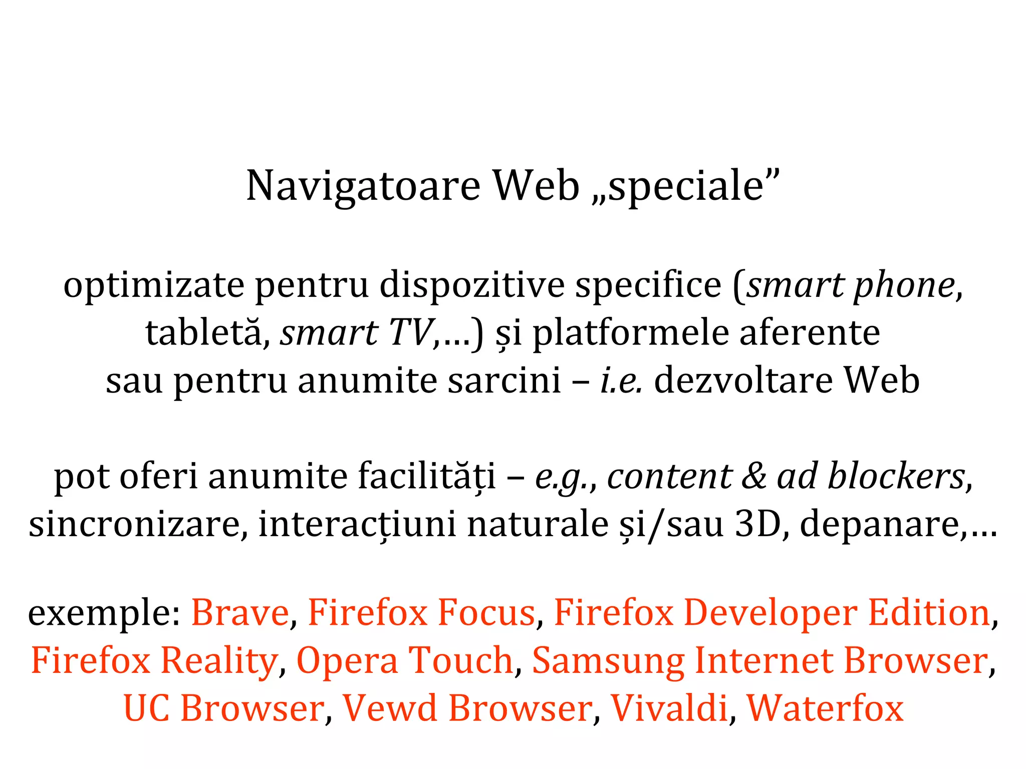Dr.SabinBuragaprofs.info.uaic.ro/~busaco
Navigatoare Web „speciale”
optimizate pentru dispozitive specifice (smart phone,
tabletă, smart TV,…) și platformele aferente
sau pentru anumite sarcini – i.e. dezvoltare Web
pot oferi anumite facilități – e.g., content & ad blockers,
sincronizare, interacțiuni naturale și/sau 3D, depanare,…
exemple: Brave, Firefox Focus, Firefox Developer Edition,
Firefox Reality, Opera Touch, Samsung Internet Browser,
UC Browser, Vewd Browser, Vivaldi, Waterfox
 