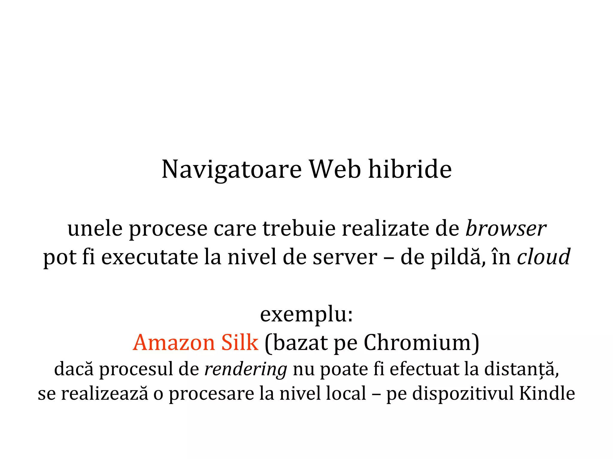 Dr.SabinBuragaprofs.info.uaic.ro/~busaco
Navigatoare Web hibride
unele procese care trebuie realizate de browser
pot fi executate la nivel de server – de pildă, în cloud
exemplu:
Amazon Silk (bazat pe Chromium)
dacă procesul de rendering nu poate fi efectuat la distanță,
se realizează o procesare la nivel local – pe dispozitivul Kindle
 