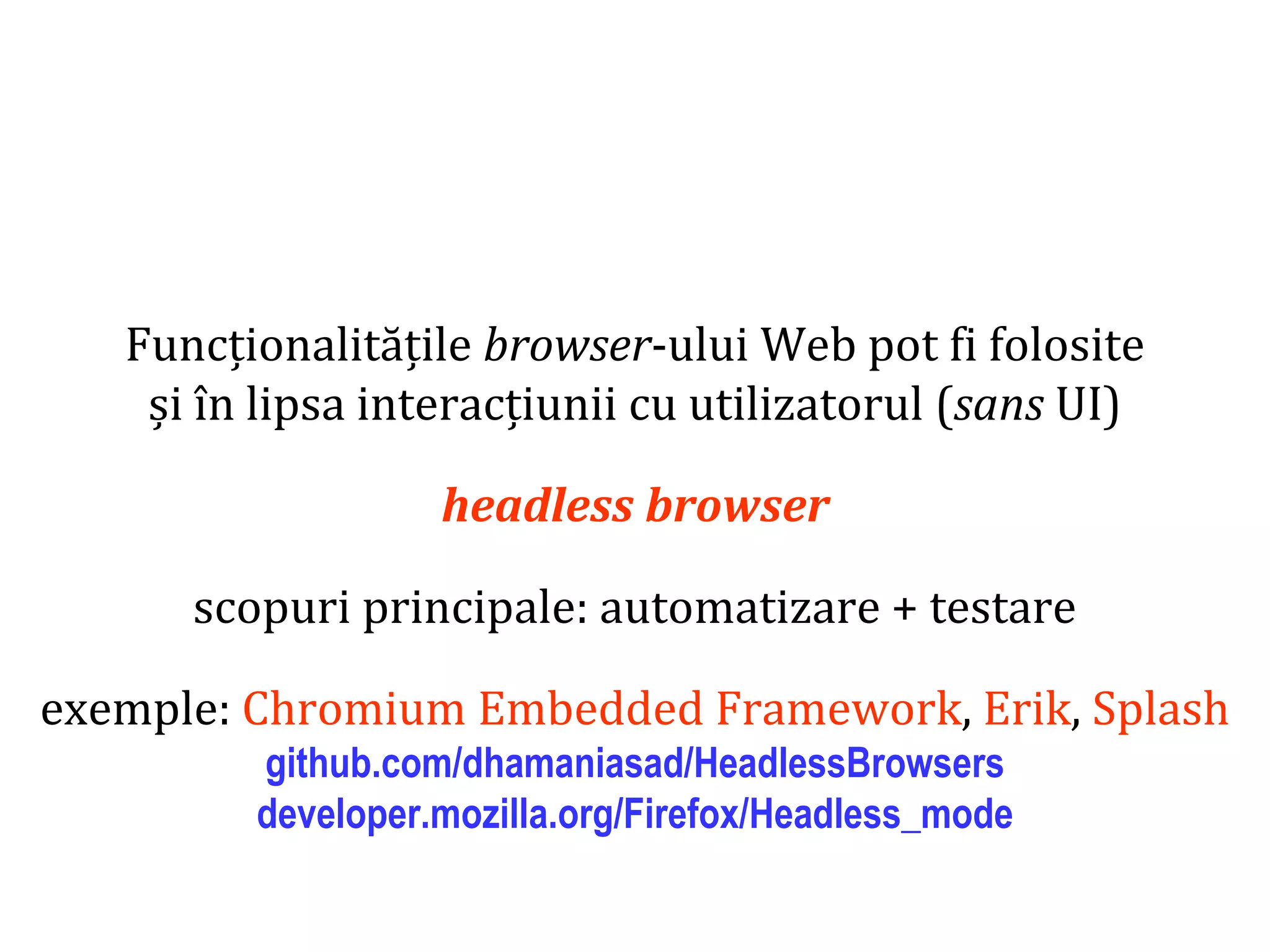 Dr.SabinBuragaprofs.info.uaic.ro/~busaco
Funcționalitățile browser-ului Web pot fi folosite
și în lipsa interacțiunii cu utilizatorul (sans UI)
headless browser
scopuri principale: automatizare + testare
exemple: Chromium Embedded Framework, Erik, Splash
github.com/dhamaniasad/HeadlessBrowsers
developer.mozilla.org/Firefox/Headless_mode
 