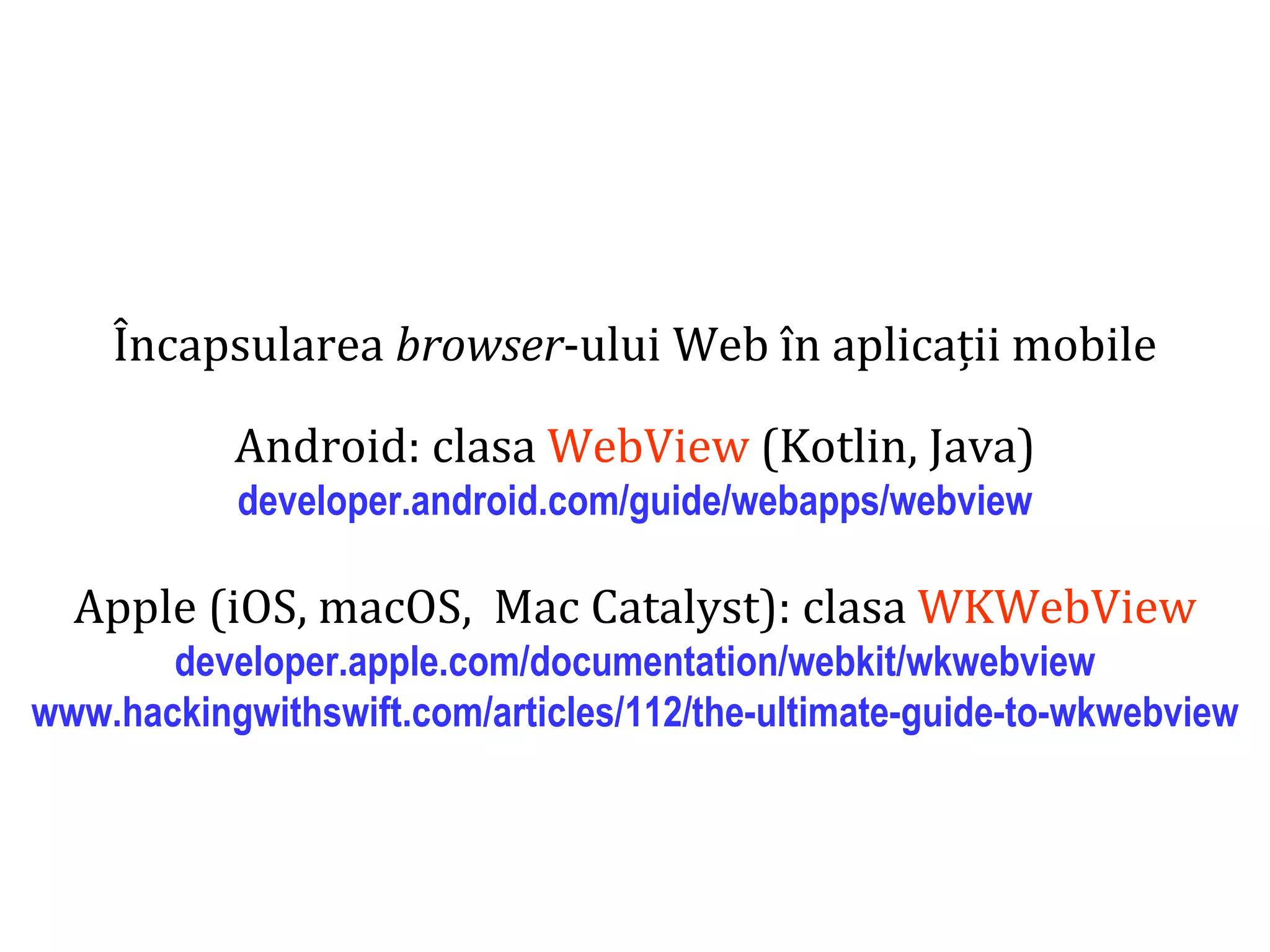 Dr.SabinBuragaprofs.info.uaic.ro/~busaco
Încapsularea browser-ului Web în aplicații mobile
Android: clasa WebView (Kotlin, Java)
developer.android.com/guide/webapps/webview
Apple (iOS, macOS, Mac Catalyst): clasa WKWebView
developer.apple.com/documentation/webkit/wkwebview
www.hackingwithswift.com/articles/112/the-ultimate-guide-to-wkwebview
 