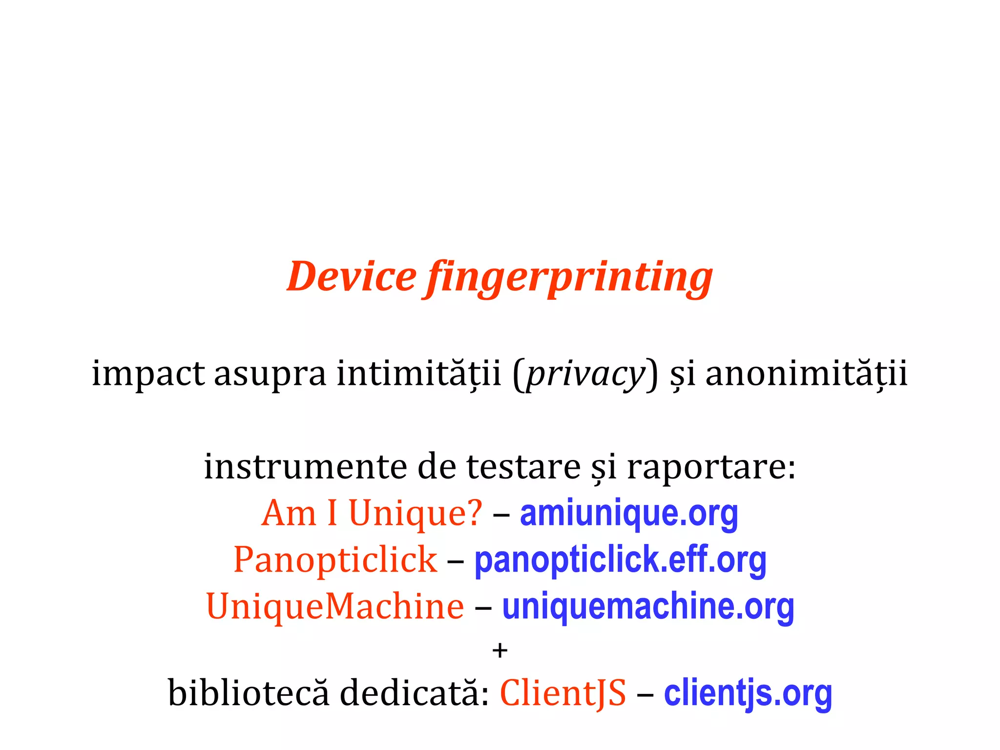 Dr.SabinBuragaprofs.info.uaic.ro/~busaco
Device fingerprinting
impact asupra intimității (privacy) și anonimității
instrumente de testare și raportare:
Am I Unique? – amiunique.org
Panopticlick – panopticlick.eff.org
UniqueMachine – uniquemachine.org
+
bibliotecă dedicată: ClientJS – clientjs.org
 