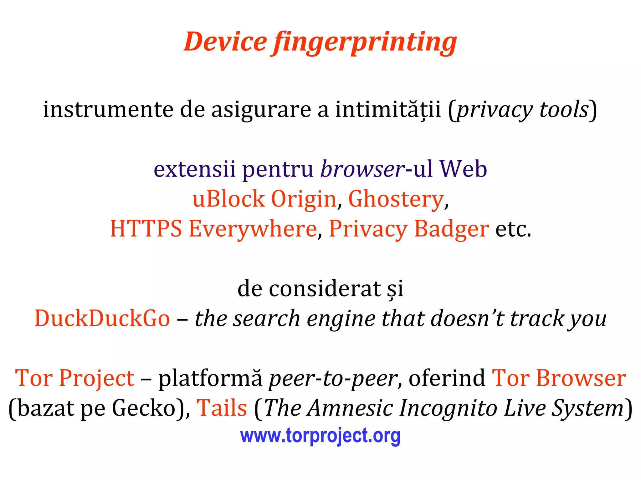 Dr.SabinBuragaprofs.info.uaic.ro/~busaco
Device fingerprinting
instrumente de asigurare a intimității (privacy tools)
extensii pentru browser-ul Web
uBlock Origin, Ghostery,
HTTPS Everywhere, Privacy Badger etc.
de considerat și
DuckDuckGo – the search engine that doesn’t track you
Tor Project – platformă peer-to-peer, oferind Tor Browser
(bazat pe Gecko), Tails (The Amnesic Incognito Live System)
www.torproject.org
 