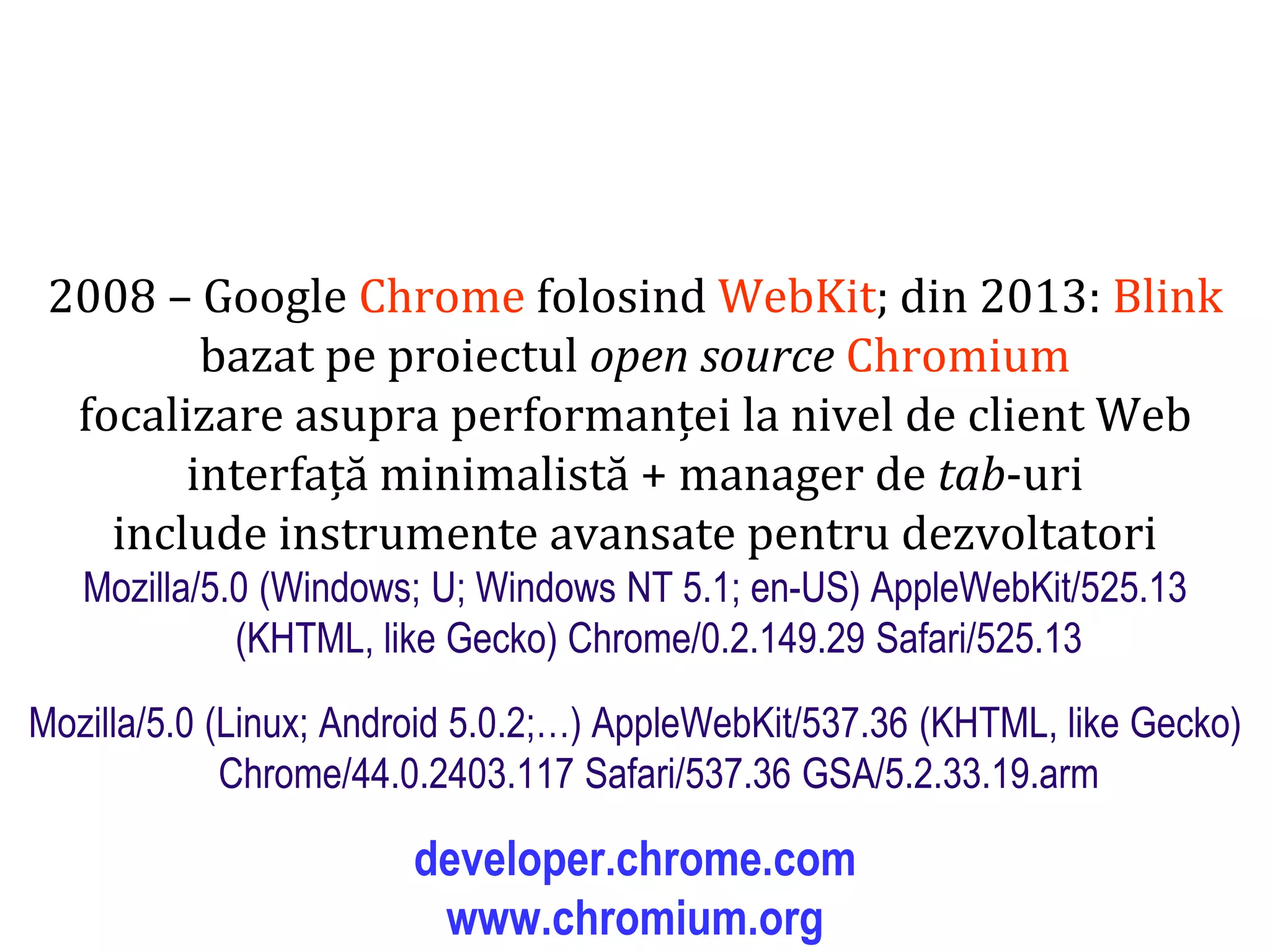 Dr.SabinBuragaprofs.info.uaic.ro/~busaco
2008 – Google Chrome folosind WebKit; din 2013: Blink
bazat pe proiectul open source Chromium
focalizare asupra performanței la nivel de client Web
interfață minimalistă + manager de tab-uri
include instrumente avansate pentru dezvoltatori
Mozilla/5.0 (Windows; U; Windows NT 5.1; en-US) AppleWebKit/525.13
(KHTML, like Gecko) Chrome/0.2.149.29 Safari/525.13
Mozilla/5.0 (Linux; Android 5.0.2;…) AppleWebKit/537.36 (KHTML, like Gecko)
Chrome/44.0.2403.117 Safari/537.36 GSA/5.2.33.19.arm
developer.chrome.com
www.chromium.org
 