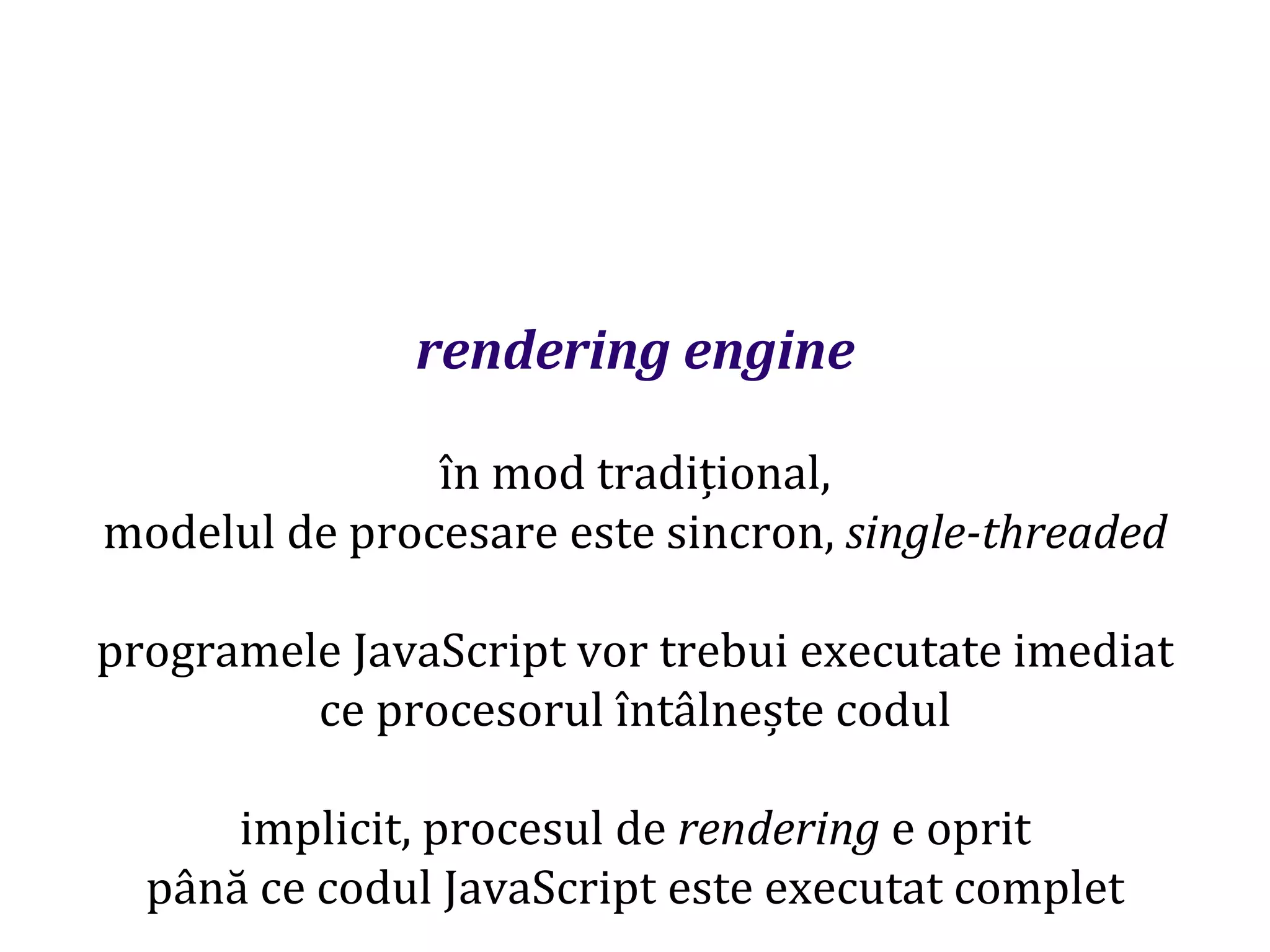 Dr.SabinBuragaprofs.info.uaic.ro/~busaco
rendering engine
în mod tradițional,
modelul de procesare este sincron, single-threaded
programele JavaScript vor trebui executate imediat
ce procesorul întâlnește codul
implicit, procesul de rendering e oprit
până ce codul JavaScript este executat complet
 