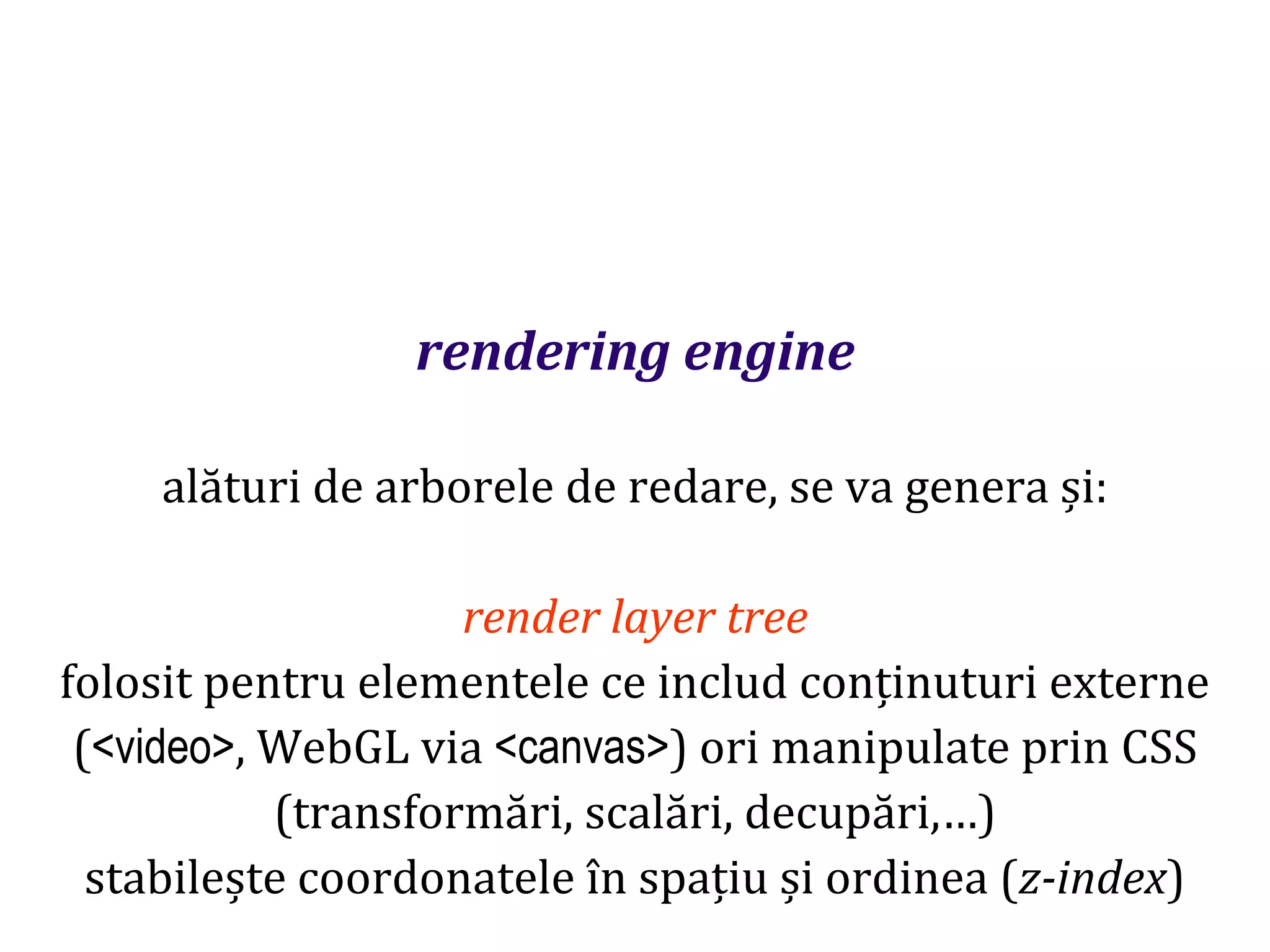 Dr.SabinBuragaprofs.info.uaic.ro/~busaco
rendering engine
alături de arborele de redare, se va genera și:
render layer tree
folosit pentru elementele ce includ conținuturi externe
(<video>, WebGL via <canvas>) ori manipulate prin CSS
(transformări, scalări, decupări,…)
stabilește coordonatele în spațiu și ordinea (z-index)
 