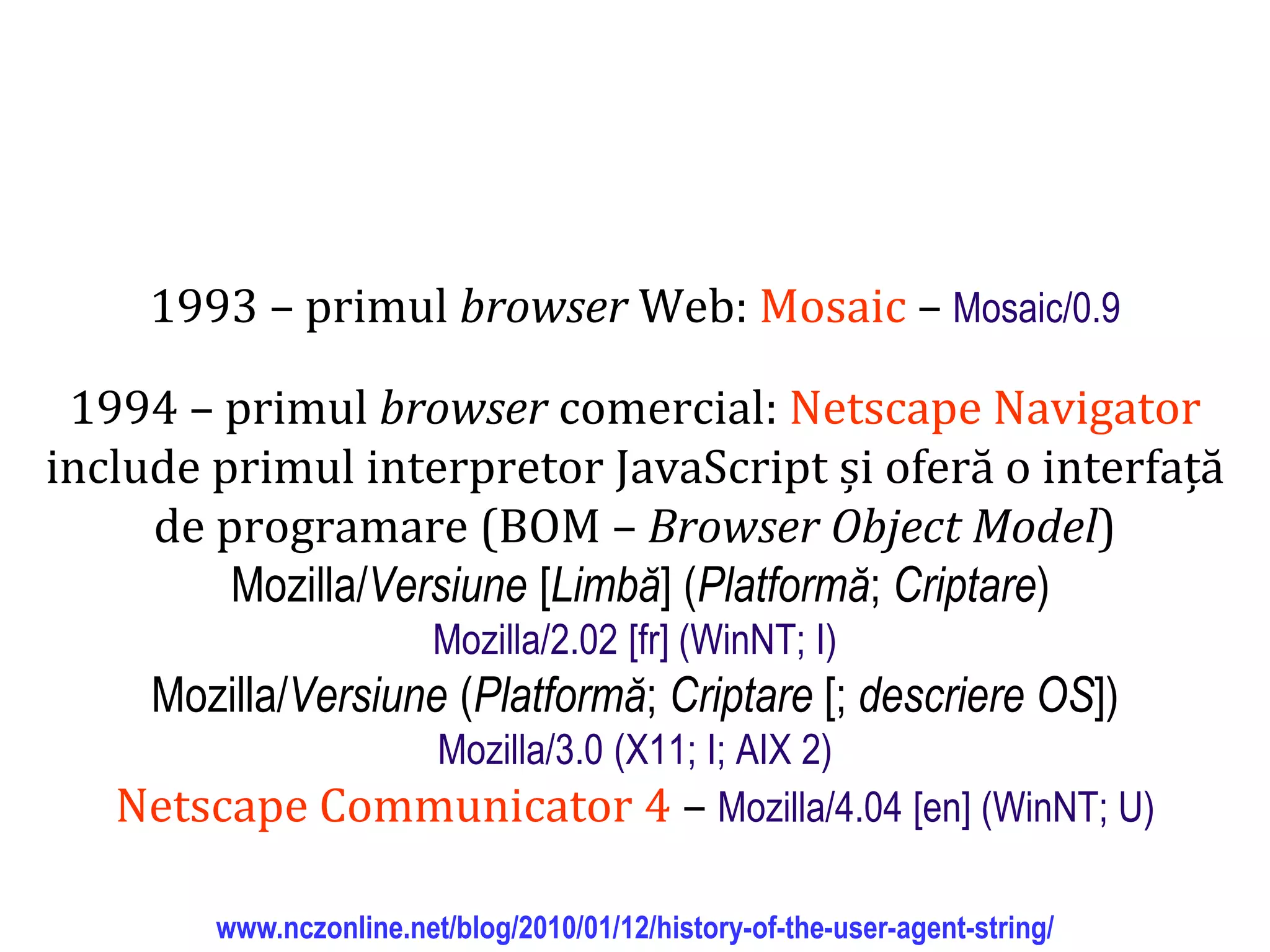 Dr.SabinBuragaprofs.info.uaic.ro/~busaco
1993 – primul browser Web: Mosaic – Mosaic/0.9
1994 – primul browser comercial: Netscape Navigator
include primul interpretor JavaScript și oferă o interfață
de programare (BOM – Browser Object Model)
Mozilla/Versiune [Limbă] (Platformă; Criptare)
Mozilla/2.02 [fr] (WinNT; I)
Mozilla/Versiune (Platformă; Criptare [; descriere OS])
Mozilla/3.0 (X11; I; AIX 2)
Netscape Communicator 4 – Mozilla/4.04 [en] (WinNT; U)
www.nczonline.net/blog/2010/01/12/history-of-the-user-agent-string/
 