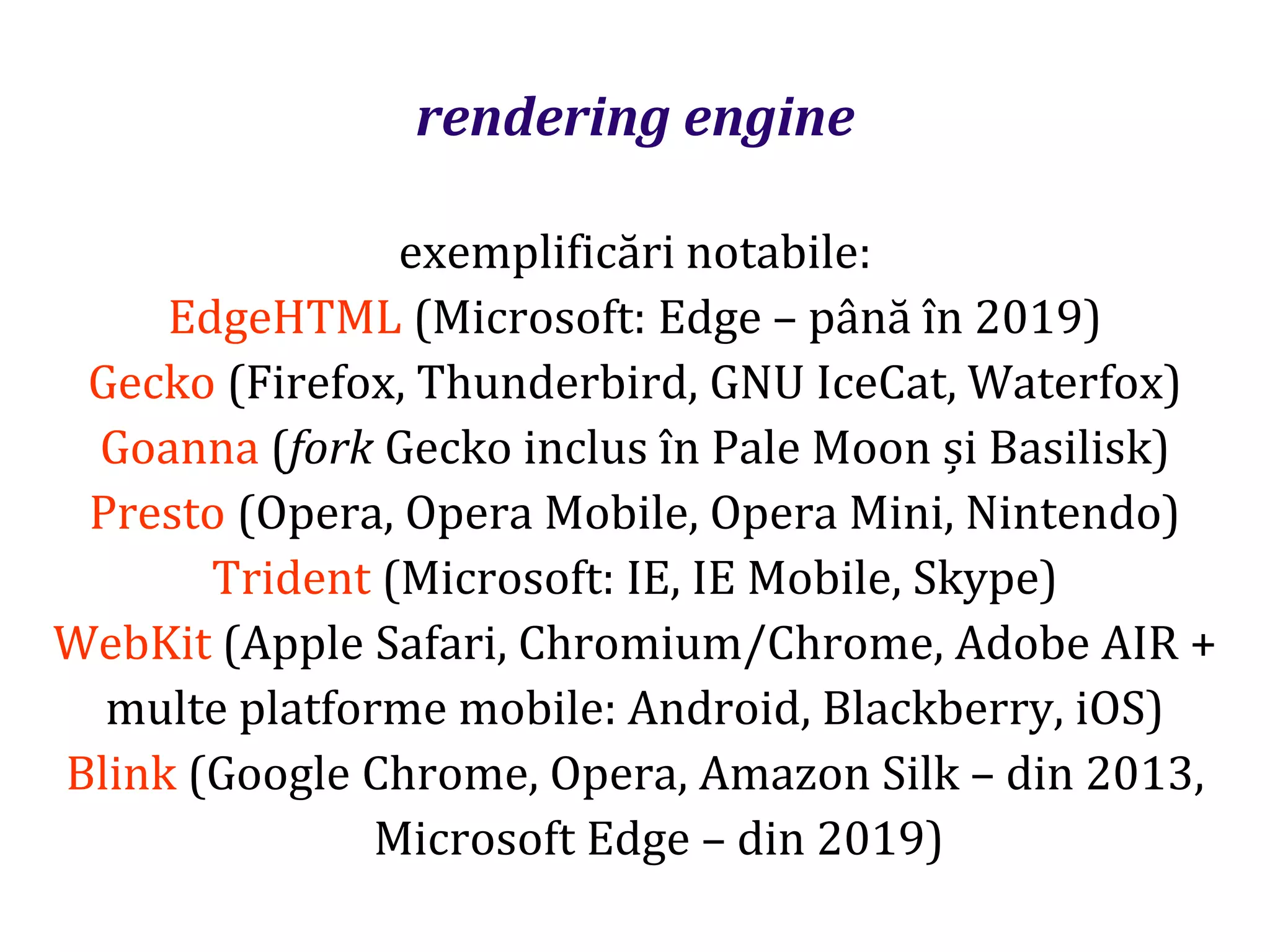 Dr.SabinBuragaprofs.info.uaic.ro/~busaco
rendering engine
exemplificări notabile:
EdgeHTML (Microsoft: Edge – până în 2019)
Gecko (Firefox, Thunderbird, GNU IceCat, Waterfox)
Goanna (fork Gecko inclus în Pale Moon și Basilisk)
Presto (Opera, Opera Mobile, Opera Mini, Nintendo)
Trident (Microsoft: IE, IE Mobile, Skype)
WebKit (Apple Safari, Chromium/Chrome, Adobe AIR +
multe platforme mobile: Android, Blackberry, iOS)
Blink (Google Chrome, Opera, Amazon Silk – din 2013,
Microsoft Edge – din 2019)
 