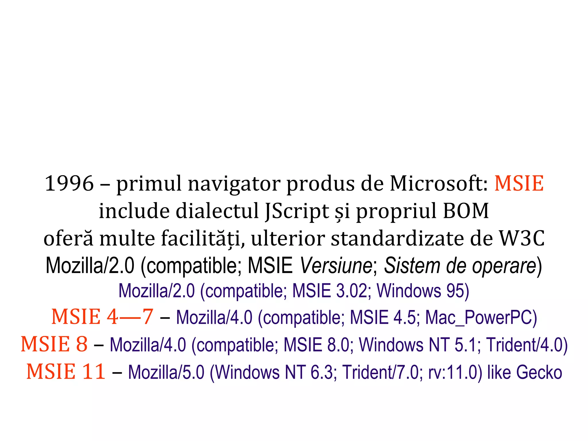 Dr.SabinBuragaprofs.info.uaic.ro/~busaco
1996 – primul navigator produs de Microsoft: MSIE
include dialectul JScript și propriul BOM
oferă multe facilități, ulterior standardizate de W3C
Mozilla/2.0 (compatible; MSIE Versiune; Sistem de operare)
Mozilla/2.0 (compatible; MSIE 3.02; Windows 95)
MSIE 4—7 – Mozilla/4.0 (compatible; MSIE 4.5; Mac_PowerPC)
MSIE 8 – Mozilla/4.0 (compatible; MSIE 8.0; Windows NT 5.1; Trident/4.0)
MSIE 11 – Mozilla/5.0 (Windows NT 6.3; Trident/7.0; rv:11.0) like Gecko
 
