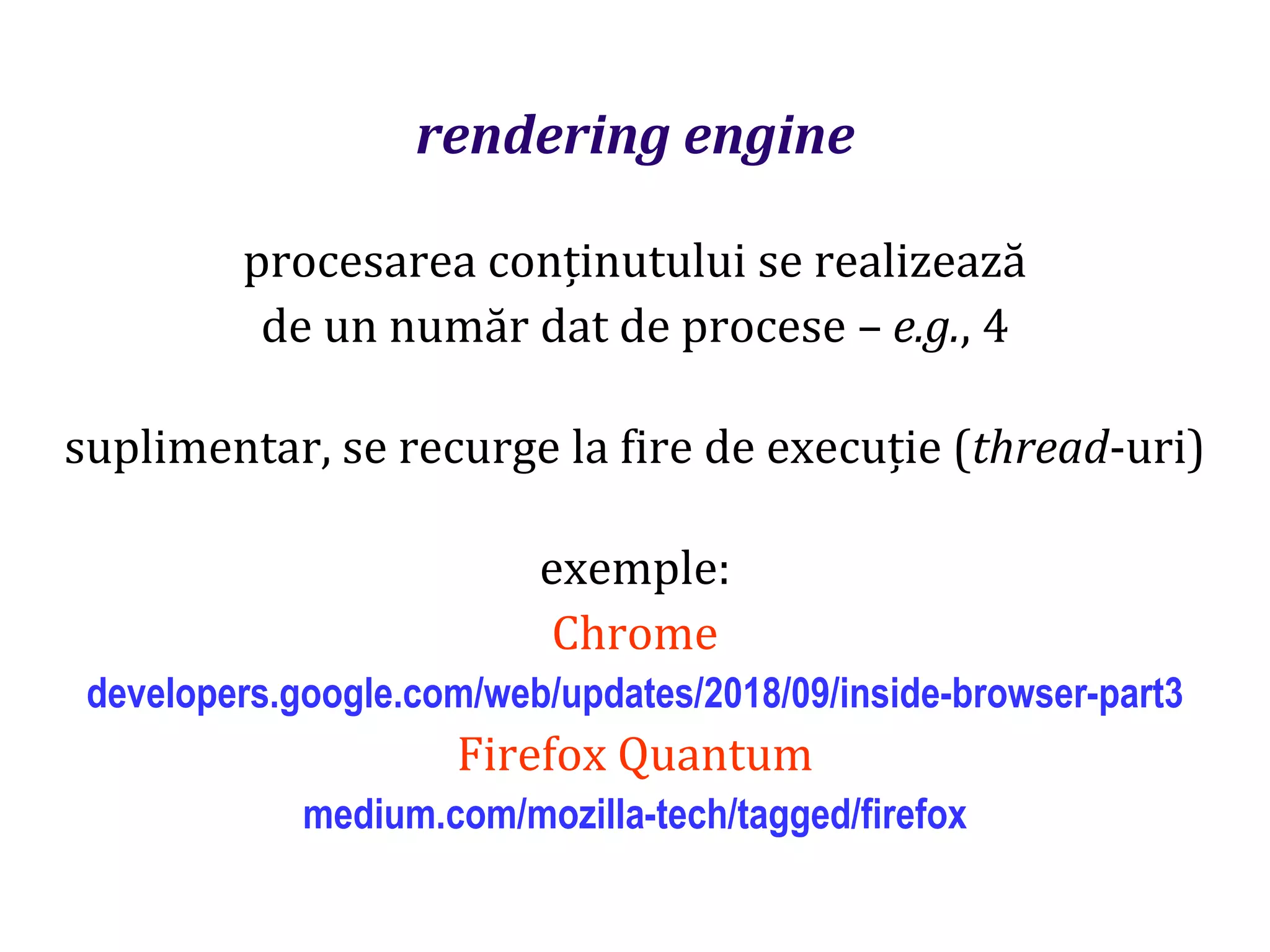 Dr.SabinBuragaprofs.info.uaic.ro/~busaco
rendering engine
procesarea conținutului se realizează
de un număr dat de procese – e.g., 4
suplimentar, se recurge la fire de execuție (thread-uri)
exemple:
Chrome
developers.google.com/web/updates/2018/09/inside-browser-part3
Firefox Quantum
medium.com/mozilla-tech/tagged/firefox
 