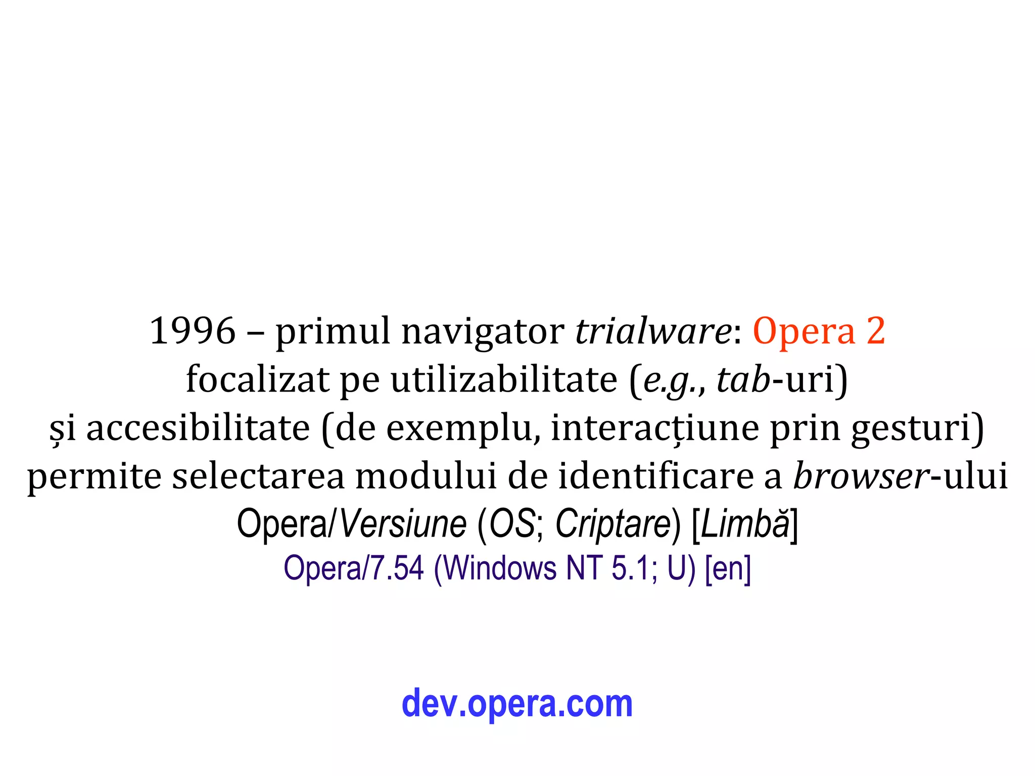 Dr.SabinBuragaprofs.info.uaic.ro/~busaco
1996 – primul navigator trialware: Opera 2
focalizat pe utilizabilitate (e.g., tab-uri)
și accesibilitate (de exemplu, interacțiune prin gesturi)
permite selectarea modului de identificare a browser-ului
Opera/Versiune (OS; Criptare) [Limbă]
Opera/7.54 (Windows NT 5.1; U) [en]
dev.opera.com
 