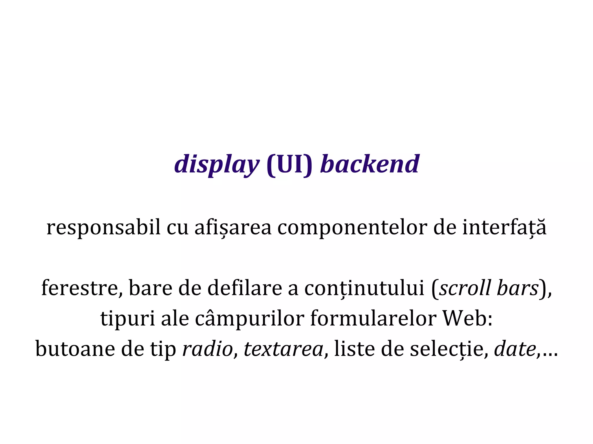 Dr.SabinBuragaprofs.info.uaic.ro/~busaco
display (UI) backend
responsabil cu afișarea componentelor de interfață
ferestre, bare de defilare a conținutului (scroll bars),
tipuri ale câmpurilor formularelor Web:
butoane de tip radio, textarea, liste de selecție, date,…
 