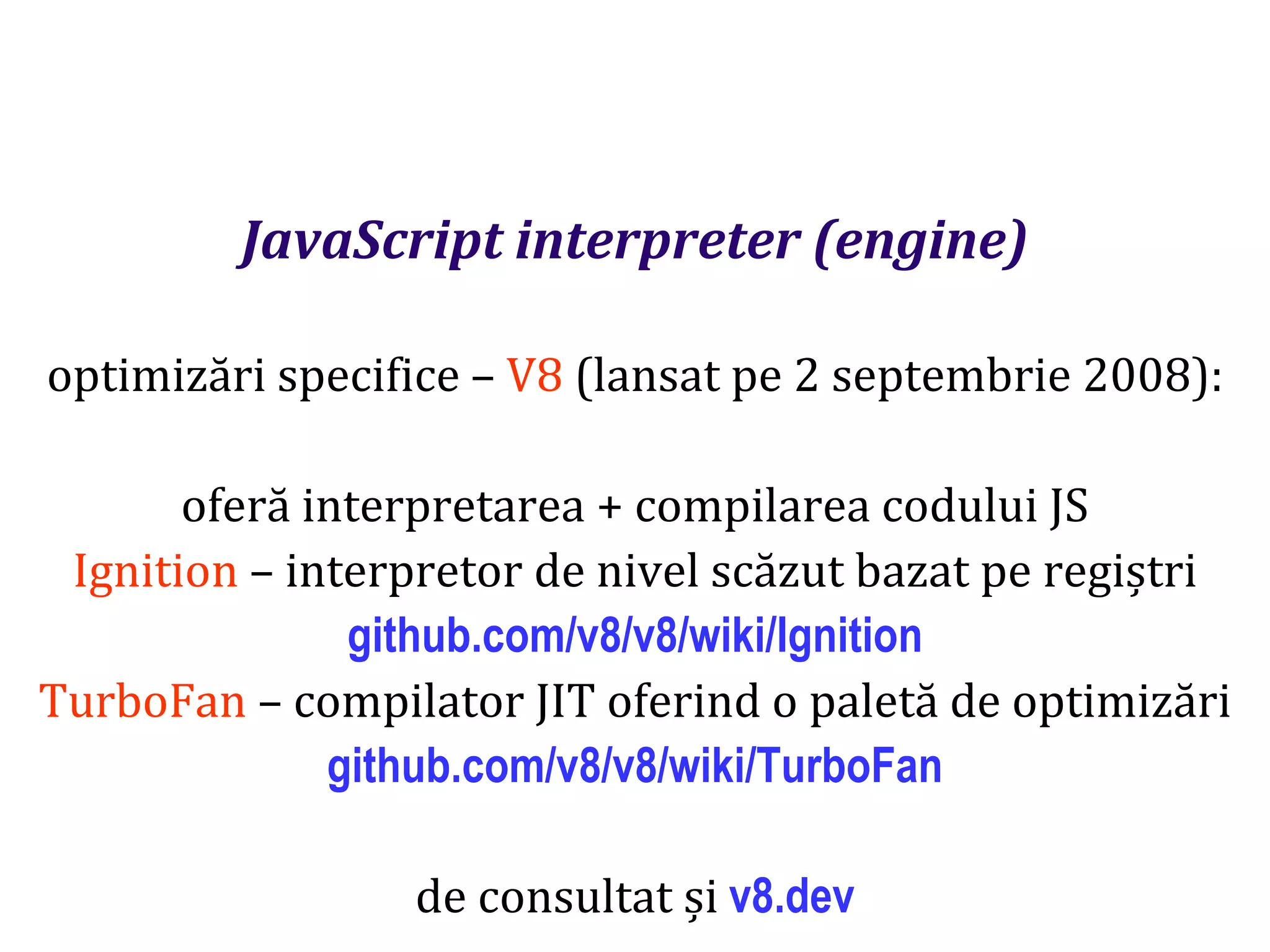 Dr.SabinBuragaprofs.info.uaic.ro/~busaco
JavaScript interpreter (engine)
optimizări specifice – V8 (lansat pe 2 septembrie 2008):
oferă interpretarea + compilarea codului JS
Ignition – interpretor de nivel scăzut bazat pe regiștri
github.com/v8/v8/wiki/Ignition
TurboFan – compilator JIT oferind o paletă de optimizări
github.com/v8/v8/wiki/TurboFan
de consultat și v8.dev
 
