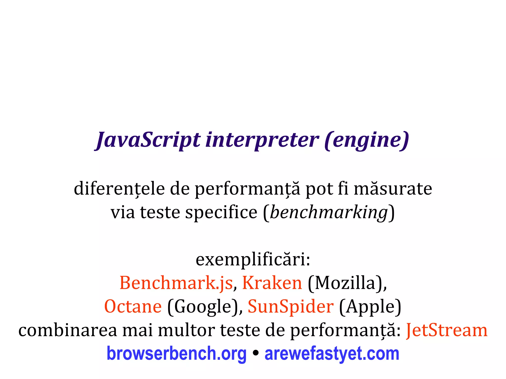 Dr.SabinBuragaprofs.info.uaic.ro/~busaco
JavaScript interpreter (engine)
diferențele de performanță pot fi măsurate
via teste specifice (benchmarking)
exemplificări:
Benchmark.js, Kraken (Mozilla),
Octane (Google), SunSpider (Apple)
combinarea mai multor teste de performanță: JetStream
browserbench.org  arewefastyet.com
 