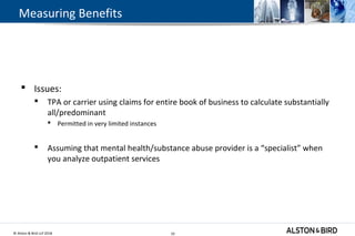 © Alston & Bird LLP 2018 10
Measuring Benefits
 Issues:
 TPA or carrier using claims for entire book of business to calculate substantially
all/predominant
 Permitted in very limited instances
 Assuming that mental health/substance abuse provider is a “specialist” when
you analyze outpatient services
10
 