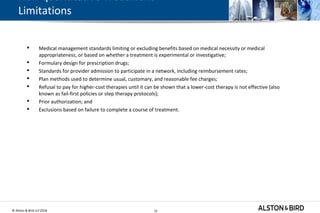 © Alston & Bird LLP 2018 12
Non-quantitative Treatment
Limitations
 Medical management standards limiting or excluding benefits based on medical necessity or medical
appropriateness, or based on whether a treatment is experimental or investigative;
 Formulary design for prescription drugs;
 Standards for provider admission to participate in a network, including reimbursement rates;
 Plan methods used to determine usual, customary, and reasonable fee charges;
 Refusal to pay for higher-cost therapies until it can be shown that a lower-cost therapy is not effective (also
known as fail-first policies or step therapy protocols);
 Prior authorization; and
 Exclusions based on failure to complete a course of treatment.
12
 
