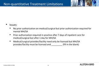 © Alston & Bird LLP 2018 13
Non-quantitative Treatment Limitations
 Issues:
 No prior authorization on medical/surgical but prior authorization required for
mental MH/SA
 Prior authorization required in practice after 7 days of inpatient care for
medical/surgical but after 1 day for MH/SA
 Medical/surgical provider/facility need only be licensed but MH/SA
provider/facility must be licensed and _________ (fill in the blank)
13
 