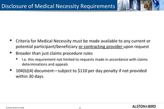 © Alston & Bird LLP 2018 14
Disclosure of Medical Necessity Requirements
 Criteria for Medical Necessity must be made available to any current or
potential participant/beneficiary or contracting provider upon request
 Broader than just claims procedure rules
 I.e. this requirement not limited to requests made in accordance with claims
determinations and appeals
 104(b)(4) document—subject to $110 per day penalty if not provided
within 30 days.
14
 