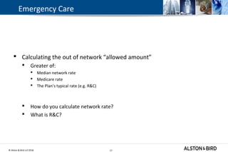 © Alston & Bird LLP 2018 17
Emergency Care
 Calculating the out of network “allowed amount”
 Greater of:
 Median network rate
 Medicare rate
 The Plan’s typical rate (e.g. R&C)
 How do you calculate network rate?
 What is R&C?
17
 