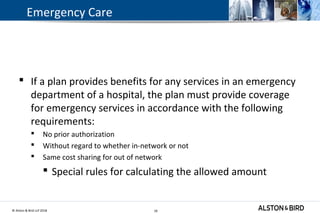 © Alston & Bird LLP 2018 18
Emergency Care
 If a plan provides benefits for any services in an emergency
department of a hospital, the plan must provide coverage
for emergency services in accordance with the following
requirements:
 No prior authorization
 Without regard to whether in-network or not
 Same cost sharing for out of network
 Special rules for calculating the allowed amount
18
 