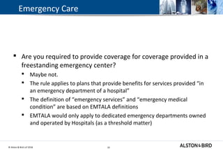 © Alston & Bird LLP 2018 19
 Are you required to provide coverage for coverage provided in a
freestanding emergency center?
 Maybe not.
 The rule applies to plans that provide benefits for services provided “in
an emergency department of a hospital”
 The definition of “emergency services” and “emergency medical
condition” are based on EMTALA definitions
 EMTALA would only apply to dedicated emergency departments owned
and operated by Hospitals (as a threshold matter)
19
Emergency Care
 