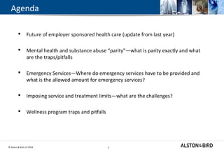 © Alston & Bird LLP 2018 2
Agenda
 Future of employer sponsored health care (update from last year)
 Mental health and substance abuse “parity”—what is parity exactly and what
are the traps/pitfalls
 Emergency Services—Where do emergency services have to be provided and
what is the allowed amount for emergency services?
 Imposing service and treatment limits—what are the challenges?
 Wellness program traps and pitfalls
2
 