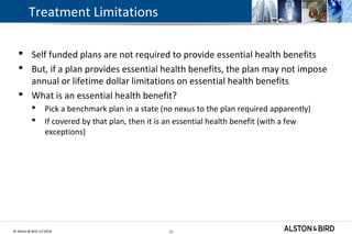 © Alston & Bird LLP 2018 21
Treatment Limitations
 Self funded plans are not required to provide essential health benefits
 But, if a plan provides essential health benefits, the plan may not impose
annual or lifetime dollar limitations on essential health benefits
 What is an essential health benefit?
 Pick a benchmark plan in a state (no nexus to the plan required apparently)
 If covered by that plan, then it is an essential health benefit (with a few
exceptions)
21
 