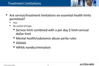 © Alston & Bird LLP 2018 22
Treatment Limitations
 Are service/treatment limitations on essential health limits
permitted?
 Yes!
 Be careful of traps:
 Service limit combined with a per day $ limit=annual
dollar limit
 Mental health/substance abuse parity rules
 ADAAA
 HIPAA nondiscrimination
22
 