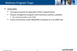 © Alston & Bird LLP 2018 24
Wellness Program Traps
 GINA/ADA
 Can’t give incentive for dependent Child’s medical history
 Disease management programs with incentives could be a problem
 Also a potential problem under HIPAA
 Future of incentives under ADA/GINA in question vis a vis AARP case
24
 