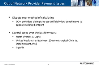 © Alston & Bird LLP 2018 26
Out of Network Provider Payment Issues
 Dispute over method of calculating
 OON providers claim plans use artificially low benchmarks to
calculate allowed amount
 Several cases over the last few years:
 North Cypress v. Cigna
 United Healthcare settlement (Downey Surgical Clinic vs.
OptumInsight, Inc.)
 Ingenix
26
 