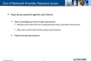 © Alston & Bird LLP 2018 27
Out of Network Provider Payment Issues
 How do you protect against such claims:
 Clear unambiguous terms in plan documents
 SPDs/documents often fall short on adequately describing “reasonable and customary”
 Often refer to claims administrators policies and procedures
 Follow the plan/procedures
27
 