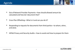 © Alston & Bird LLP 2018 3
Agenda
 Out of Network Provider Payments—how should allowed amount be
calculated and how do I document that?
 Cross Plan Offsetting—What is it and can you do it?
 Responding to requests for documents from third parties—to whom, when,
and what.
 HIPAA Privacy and Security Audits—how to avoid and how to prepare for them
3
 