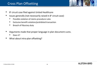 © Alston & Bird LLP 2018 30
Cross Plan Offsetting
 8th
circuit case filed against United Healthcare
 Issues generally (not necessarily raised in 8th
circuit case)
 Possible violation of claims procedure rules
 Exclusive benefit violation/prohibited transaction
 Breach of fiduciary duty
 Arguments made that proper language in plan document cures.
 Does it?
 What about intra-plan offsetting?
30
 