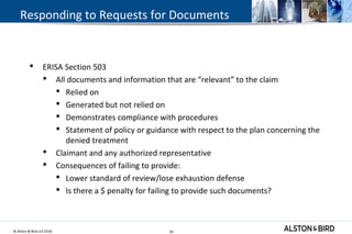 © Alston & Bird LLP 2018 34
Responding to Requests for Documents
 ERISA Section 503
 All documents and information that are “relevant” to the claim
 Relied on
 Generated but not relied on
 Demonstrates compliance with procedures
 Statement of policy or guidance with respect to the plan concerning the
denied treatment
 Claimant and any authorized representative
 Consequences of failing to provide:
 Lower standard of review/lose exhaustion defense
 Is there a $ penalty for failing to provide such documents?
34
 