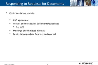 © Alston & Bird LLP 2018 35
Responding to Requests for Documents
 Controversial documents:
 ASO agreement
 Policies and Procedures documents/guidelines
 E.g. UCR
 Meetings of committee minutes
 Emails between claim fiduciary and counsel
35
 