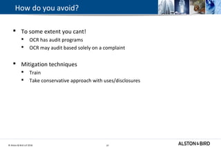© Alston & Bird LLP 2018 37
How do you avoid?
 To some extent you cant!
 OCR has audit programs
 OCR may audit based solely on a complaint
 Mitigation techniques
 Train
 Take conservative approach with uses/disclosures
37
 
