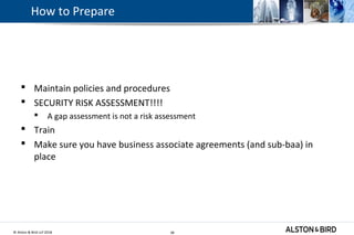© Alston & Bird LLP 2018 38
How to Prepare
 Maintain policies and procedures
 SECURITY RISK ASSESSMENT!!!!
 A gap assessment is not a risk assessment
 Train
 Make sure you have business associate agreements (and sub-baa) in
place
38
 