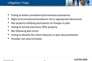 © Alston & Bird LLP 2018 39
Litigation Traps
 Failing to follow amendment/termination procedures
 Right of termination/amendment not in appropriate documents
 Not properly notifying participants of changes in plan
 Failing to furnish electronic SPDs properly
 Not following plan terms
 Failing to identify the claims fiduciary in plan documentation
 Provider non-discrimination
39
 