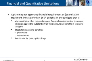 © Alston & Bird LLP 2018 7
Financial and Quantitative Limitations
 A plan may not apply any financial requirement or [quantitative]
treatment limitation to MH or SA benefits in any category that is:
 More restrictive that the predominant financial requirement or treatment
limitation applied to substantially all medical/surgical benefits in the same
category
 2 tests for measuring benefits:
 predominant
 substantially all
 Special rule for prescription drugs
7
 