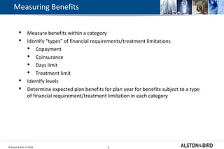 © Alston & Bird LLP 2018 8
Measuring Benefits
 Measure benefits within a category
 Identify “types” of financial requirements/treatment limitations
 Copayment
 Coinsurance
 Days limit
 Treatment limit
 Identify levels
 Determine expected plan benefits for plan year for benefits subject to a type
of financial requirement/treatment limitation in each category
8
 