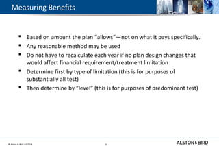 © Alston & Bird LLP 2018 9
Measuring Benefits
 Based on amount the plan “allows”—not on what it pays specifically.
 Any reasonable method may be used
 Do not have to recalculate each year if no plan design changes that
would affect financial requirement/treatment limitation
 Determine first by type of limitation (this is for purposes of
substantially all test)
 Then determine by “level” (this is for purposes of predominant test)
9
 