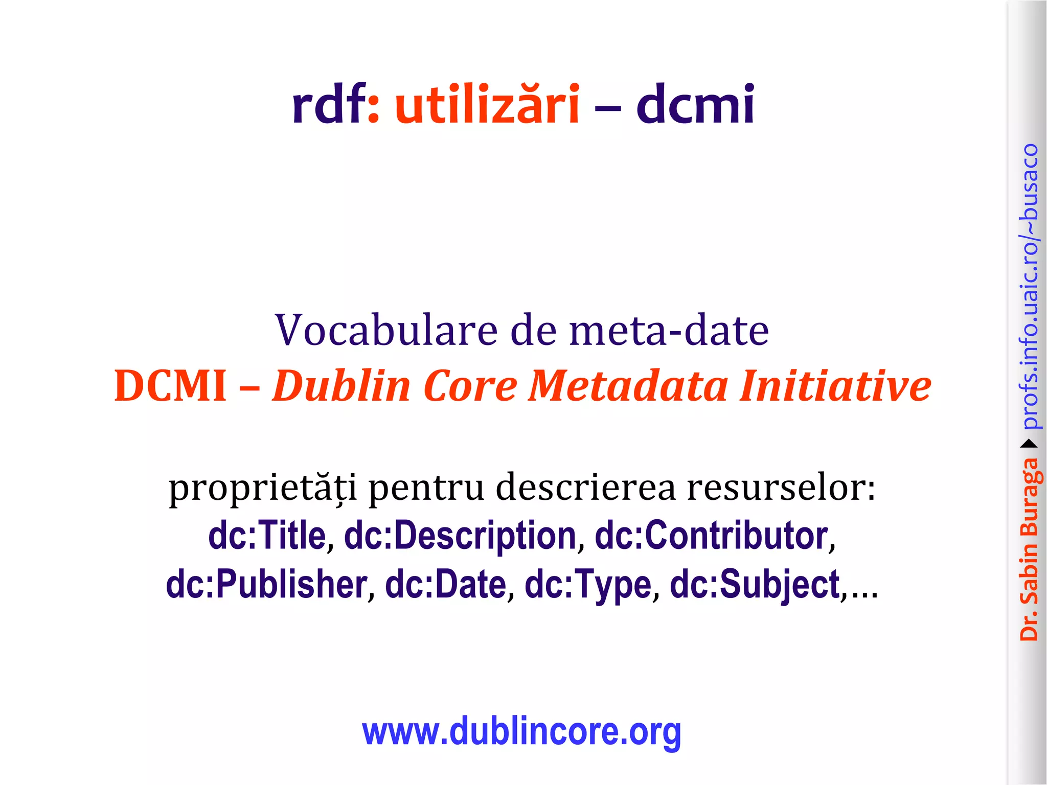 Dr.SabinBuragaprofs.info.uaic.ro/~busaco
rdf: utilizări – dcmi
Vocabulare de meta-date
DCMI – Dublin Core Metadata Initiative
proprietăți pentru descrierea resurselor:
dc:Title, dc:Description, dc:Contributor,
dc:Publisher, dc:Date, dc:Type, dc:Subject,…
www.dublincore.org
 